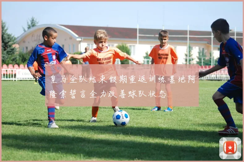 皇马全队结束假期重返训练基地阿隆索誓言全力改善球队状态