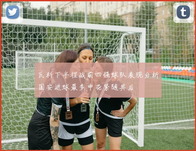 瓦科下半程战前四强球队表现分析国安进球最多申花紧随其后