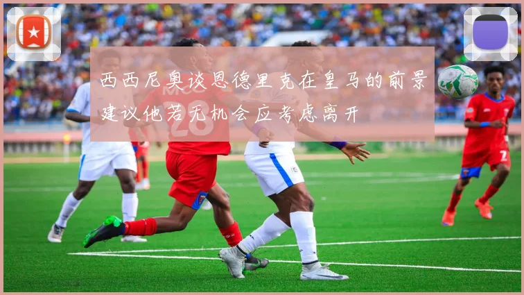 西西尼奥谈恩德里克在皇马的前景建议他若无机会应考虑离开