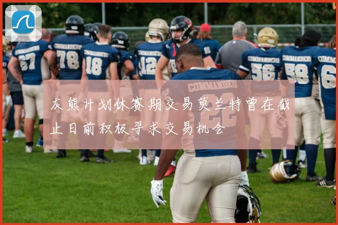 灰熊计划休赛期交易莫兰特曾在截止日前积极寻求交易机会