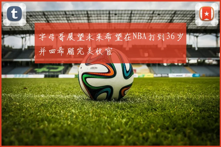 字母哥展望未来希望在NBA打到36岁并回希腊完美收官