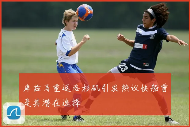 库兹马重返洛杉矶引发热议快船曾是其潜在选择