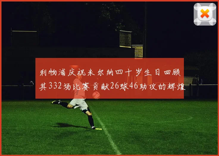 利物浦庆祝米尔纳四十岁生日回顾其332场比赛贡献26球46助攻的辉煌历程