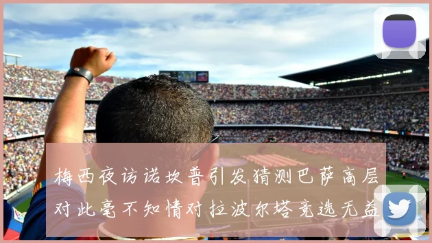 梅西夜访诺坎普引发猜测巴萨高层对此毫不知情对拉波尔塔竞选无益