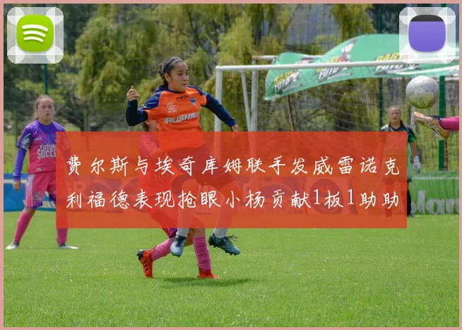 费尔斯与埃奇库姆联手发威雷诺克利福德表现抢眼小杨贡献1板1助助力球队