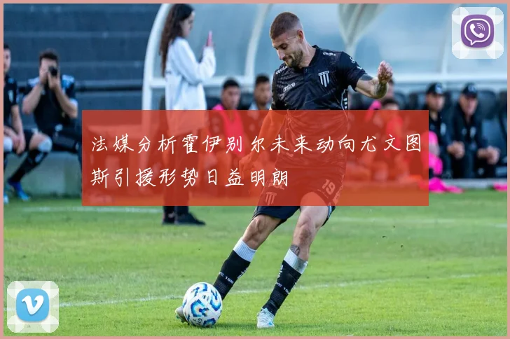 法媒分析霍伊别尔未来动向尤文图斯引援形势日益明朗