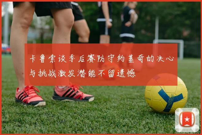 卡鲁索谈季后赛防守约基奇的决心与挑战激发潜能不留遗憾