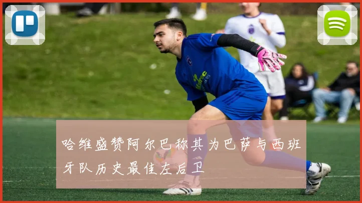 哈维盛赞阿尔巴称其为巴萨与西班牙队历史最佳左后卫