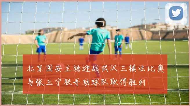 北京国安主场迎战武汉三镇法比奥与张玉宁联手助球队取得胜利