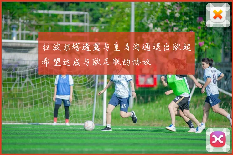 拉波尔塔透露与皇马沟通退出欧超希望达成与欧足联的协议
