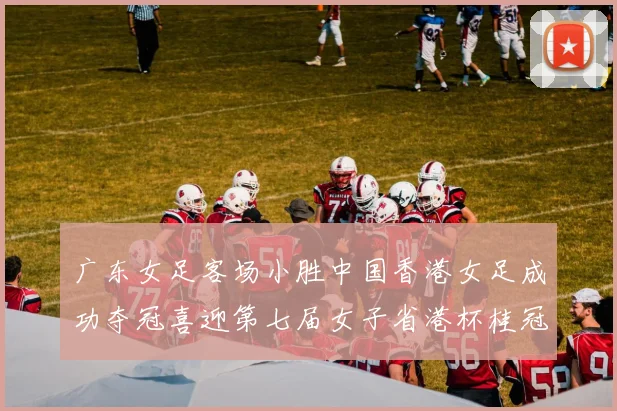 广东女足客场小胜中国香港女足成功夺冠喜迎第七届女子省港杯桂冠