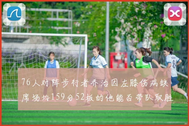 76人对阵步行者乔治因左膝伤病缺席场均159分52板的他能否带队取胜