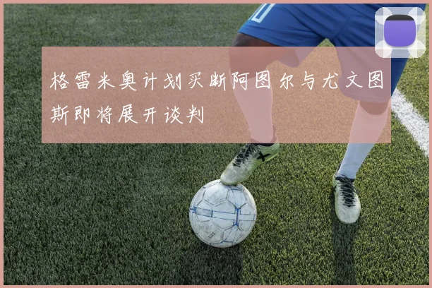 格雷米奥计划买断阿图尔与尤文图斯即将展开谈判