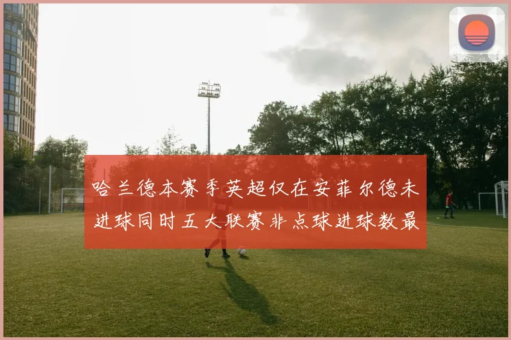 哈兰德本赛季英超仅在安菲尔德未进球同时五大联赛非点球进球数最多