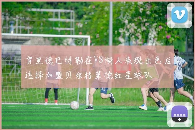 贾里德巴特勒在VS湖人表现出色后选择加盟贝尔格莱德红星球队