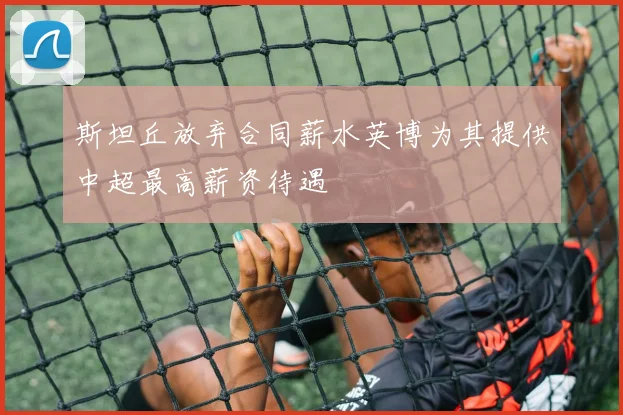 斯坦丘放弃合同薪水英博为其提供中超最高薪资待遇